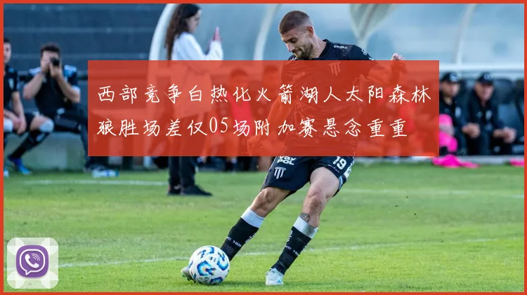 西部竞争白热化火箭湖人太阳森林狼胜场差仅05场附加赛悬念重重