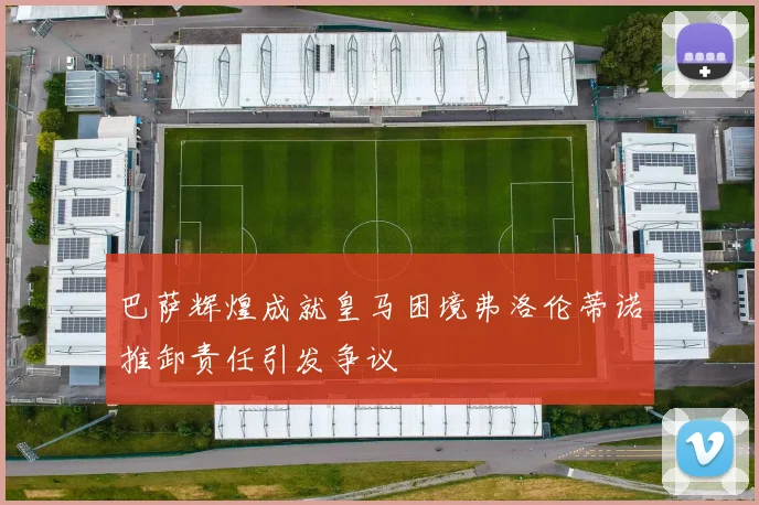 巴萨辉煌成就皇马困境弗洛伦蒂诺推卸责任引发争议