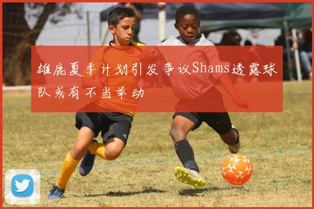 雄鹿夏季计划引发争议Shams透露球队或有不当举动