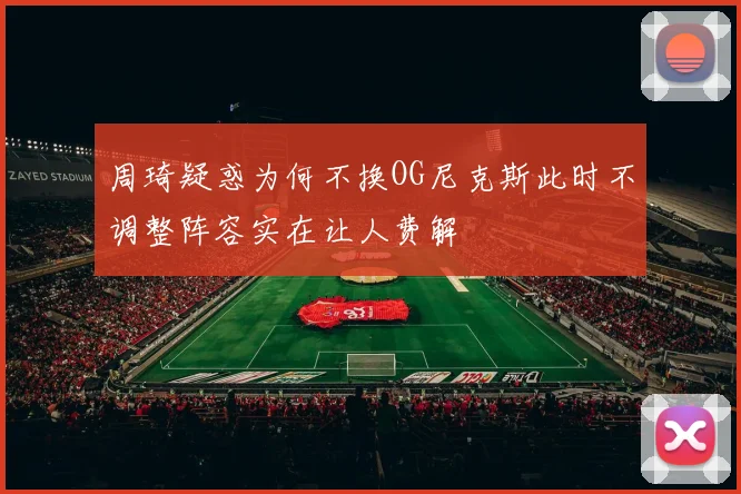 周琦疑惑为何不换OG尼克斯此时不调整阵容实在让人费解