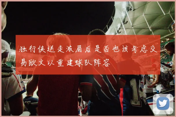 独行侠送走浓眉后是否也该考虑交易欧文以重建球队阵容