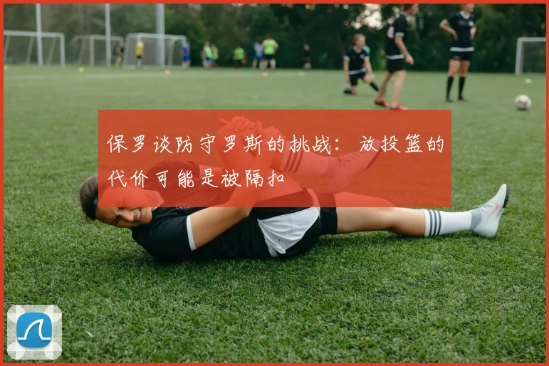 保罗谈防守罗斯的挑战：放投篮的代价可能是被隔扣