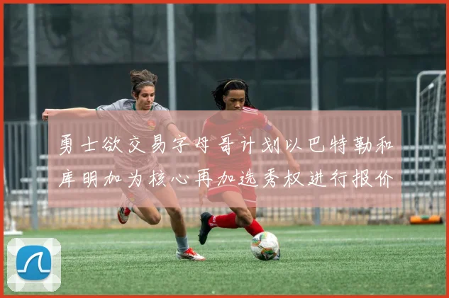 勇士欲交易字母哥计划以巴特勒和库明加为核心再加选秀权进行报价