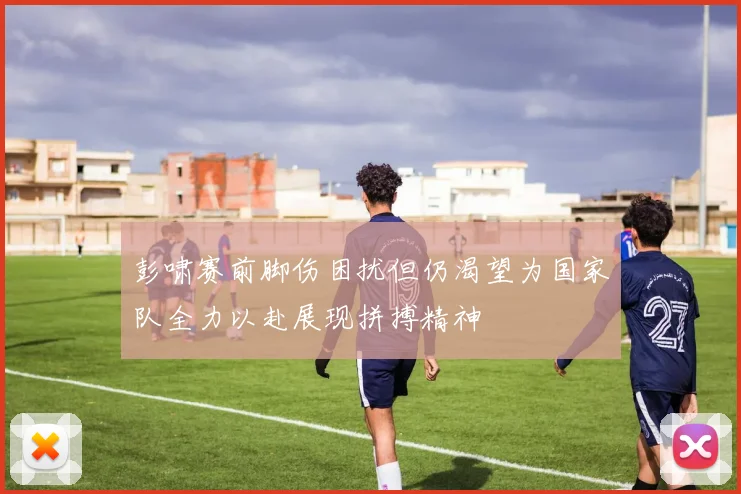 彭啸赛前脚伤困扰但仍渴望为国家队全力以赴展现拼搏精神