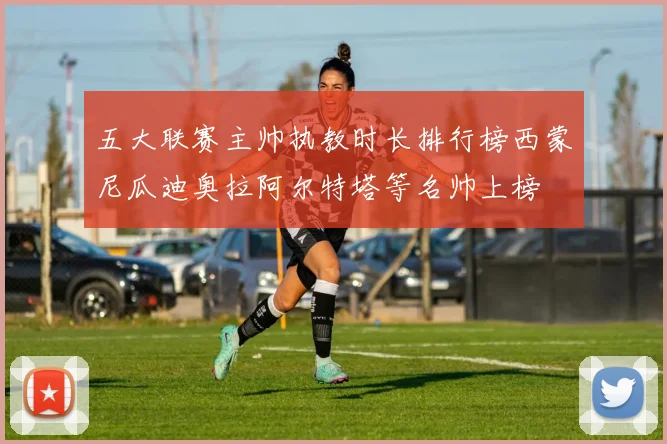 五大联赛主帅执教时长排行榜西蒙尼瓜迪奥拉阿尔特塔等名帅上榜