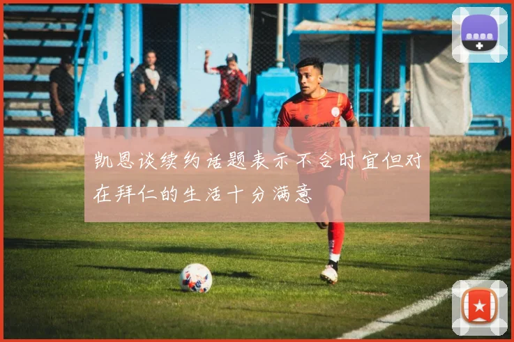 凯恩谈续约话题表示不合时宜但对在拜仁的生活十分满意