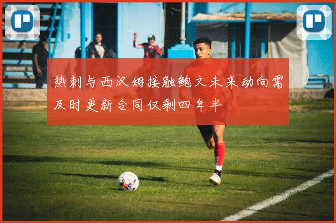 热刺与西汉姆接触鲍文未来动向需及时更新合同仅剩四年半