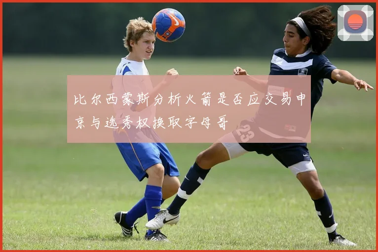 比尔西蒙斯分析火箭是否应交易申京与选秀权换取字母哥