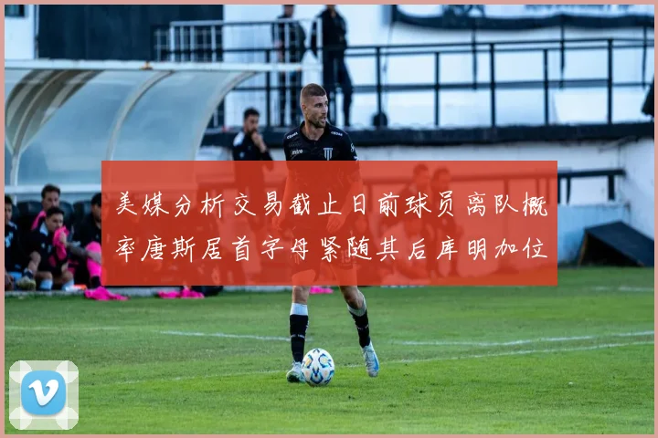 美媒分析交易截止日前球员离队概率唐斯居首字母紧随其后库明加位列第三