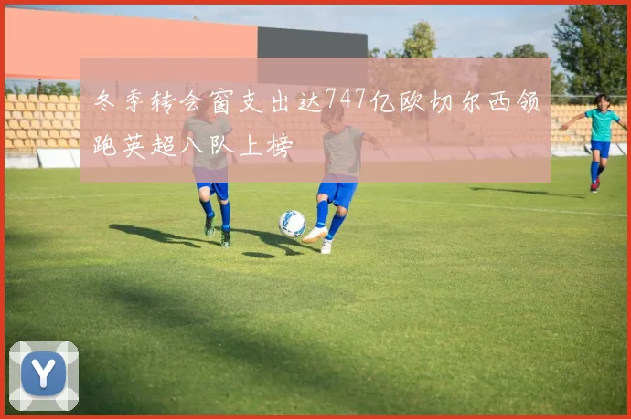 冬季转会窗支出达747亿欧切尔西领跑英超八队上榜