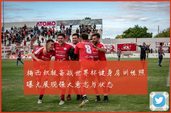 梅西积极备战世界杯健身房训练照曝光展现强大意志与状态
