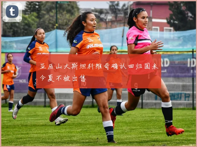 亚历山大斯坦科维奇确认回归国米今夏不被出售