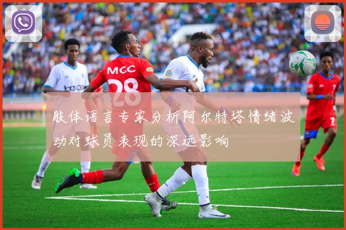 肢体语言专家分析阿尔特塔情绪波动对球员表现的深远影响