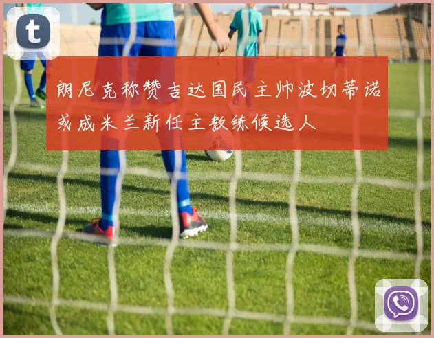 朗尼克称赞吉达国民主帅波切蒂诺或成米兰新任主教练候选人