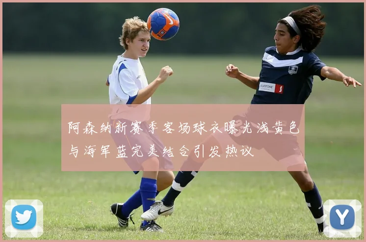 阿森纳新赛季客场球衣曝光浅黄色与海军蓝完美结合引发热议