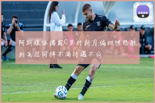 阿斯媒体揭露C罗对新月偏袒愤怒胜利高层同样不满待遇不公