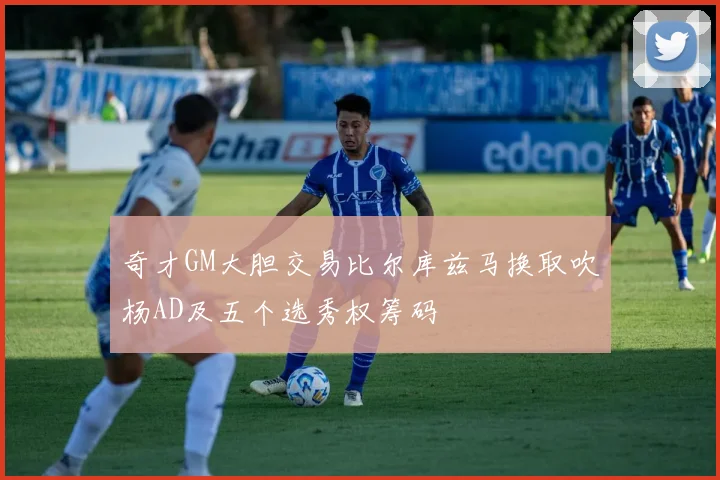 奇才GM大胆交易比尔库兹马换取吹杨AD及五个选秀权筹码