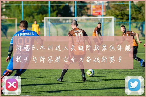 海港队冬训进入关键阶段聚焦体能提升与阵容磨合全力备战新赛季