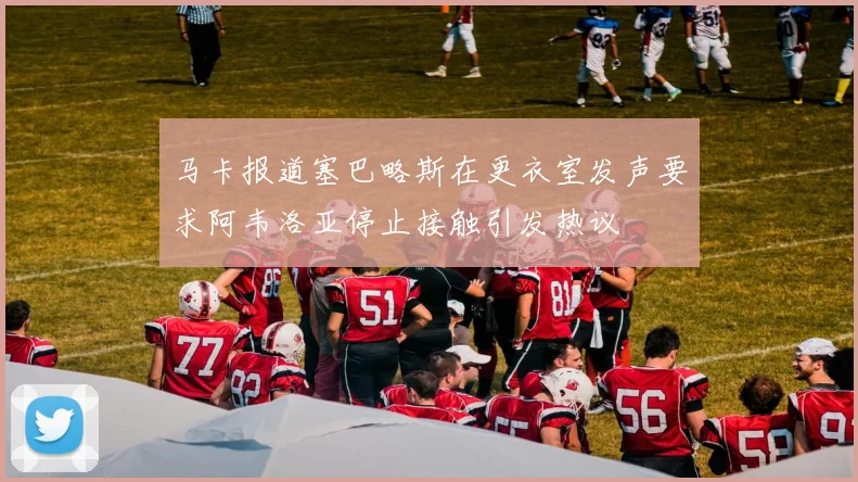 马卡报道塞巴略斯在更衣室发声要求阿韦洛亚停止接触引发热议