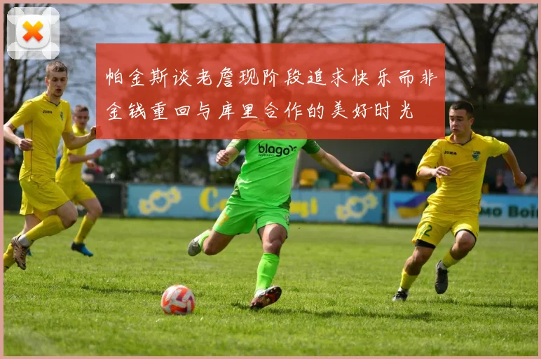 帕金斯谈老詹现阶段追求快乐而非金钱重回与库里合作的美好时光