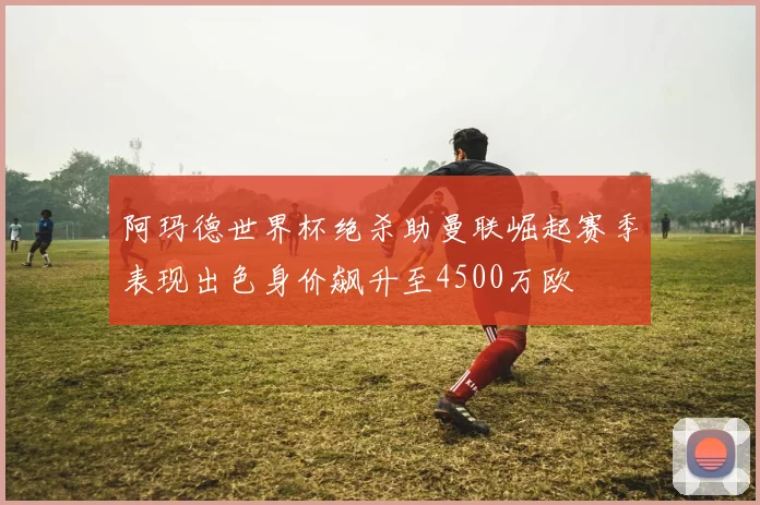 阿玛德世界杯绝杀助曼联崛起赛季表现出色身价飙升至4500万欧