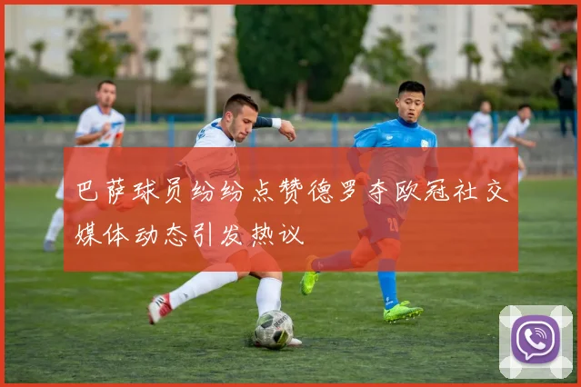 巴萨球员纷纷点赞德罗夺欧冠社交媒体动态引发热议